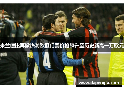 米兰德比再掀热潮欧冠门票价格飙升至历史新高一万欧元